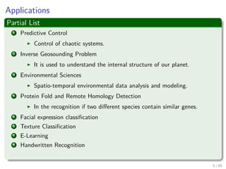 Applications
Partial List
1 Predictive Control
Control of chaotic systems.
2 Inverse Geosounding Problem
It is used to understand the internal structure of our planet.
3 Environmental Sciences
Spatio-temporal environmental data analysis and modeling.
4 Protein Fold and Remote Homology Detection
In the recognition if two diﬀerent species contain similar genes.
5 Facial expression classiﬁcation
6 Texture Classiﬁcation
7 E-Learning
8 Handwritten Recognition
9 AND counting....
6 / 124
 