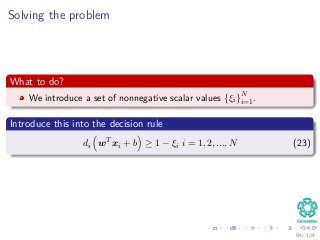 Solving the problem
What to do?
We introduce a set of nonnegative scalar values {ξi}N
i=1.
Introduce this into the decision rule
di wT
xi + b ≥ 1 − ξi i = 1, 2, ..., N (23)
94 / 124
 