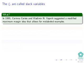 The ξi are called slack variables
What?
In 1995, Corinna Cortes and Vladimir N. Vapnik suggested a modiﬁed
maximum margin idea that allows for mislabeled examples.
Ok!!!
Instead of expecting to have constant margin for all the samples, the
margin can change depending of the sample.
What do we have?
ξi measures the deviation of a data point from the ideal condition of
pattern separability.
95 / 124
 