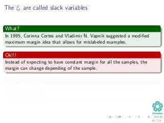 The ξi are called slack variables
What?
In 1995, Corinna Cortes and Vladimir N. Vapnik suggested a modiﬁed
maximum margin idea that allows for mislabeled examples.
Ok!!!
Instead of expecting to have constant margin for all the samples, the
margin can change depending of the sample.
What do we have?
ξi measures the deviation of a data point from the ideal condition of
pattern separability.
95 / 124
 