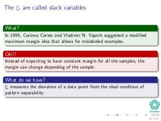 The ξi are called slack variables
What?
In 1995, Corinna Cortes and Vladimir N. Vapnik suggested a modiﬁed
maximum margin idea that allows for mislabeled examples.
Ok!!!
Instead of expecting to have constant margin for all the samples, the
margin can change depending of the sample.
What do we have?
ξi measures the deviation of a data point from the ideal condition of
pattern separability.
95 / 124
 