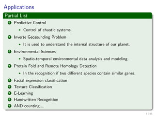 Applications
Partial List
1 Predictive Control
Control of chaotic systems.
2 Inverse Geosounding Problem
It is used to understand the internal structure of our planet.
3 Environmental Sciences
Spatio-temporal environmental data analysis and modeling.
4 Protein Fold and Remote Homology Detection
In the recognition if two diﬀerent species contain similar genes.
5 Facial expression classiﬁcation
6 Texture Classiﬁcation
7 E-Learning
8 Handwritten Recognition
9 AND counting....
6 / 124
 