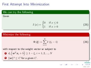 First Attempt Into Minimization
We can try the following
Given
I (x) =
0 if x ≤ 0
1 if x > 0
(25)
Minimize the following
Φ (ξ) =
N
i=1
I (ξi − 1) (26)
with respect to the weight vector w subject to
1 di wT xi + b ≥ 1 − ξi i = 1, 2, ..., N
2 w 2 ≤ C for a given C.
100 / 124
 