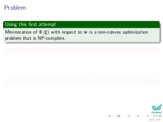 Problem
Using this ﬁrst attempt
Minimization of Φ (ξ) with respect to w is a non-convex optimization
problem that is NP-complete.
Thus, we need to use an approximation, maybe
Φ (ξ) =
N
i=1
ξi (27)
Now, we simplify the computations by integrating the vector w
Φ (w, ξ) =
1
2
wT
w + C
N
i=1
ξi (28)
101 / 124
 