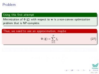 Problem
Using this ﬁrst attempt
Minimization of Φ (ξ) with respect to w is a non-convex optimization
problem that is NP-complete.
Thus, we need to use an approximation, maybe
Φ (ξ) =
N
i=1
ξi (27)
Now, we simplify the computations by integrating the vector w
Φ (w, ξ) =
1
2
wT
w + C
N
i=1
ξi (28)
101 / 124
 