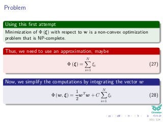 Problem
Using this ﬁrst attempt
Minimization of Φ (ξ) with respect to w is a non-convex optimization
problem that is NP-complete.
Thus, we need to use an approximation, maybe
Φ (ξ) =
N
i=1
ξi (27)
Now, we simplify the computations by integrating the vector w
Φ (w, ξ) =
1
2
wT
w + C
N
i=1
ξi (28)
101 / 124
 