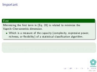 Important
First
Minimizing the ﬁrst term in (Eq. 28) is related to minimize the
Vapnik–Chervonenkis dimension.
Which is a measure of the capacity (complexity, expressive power,
richness, or ﬂexibility) of a statistical classiﬁcation algorithm.
Second
The second term N
i=1 ξi is an upper bound on the number of test errors.
102 / 124
 