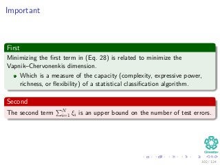 Important
First
Minimizing the ﬁrst term in (Eq. 28) is related to minimize the
Vapnik–Chervonenkis dimension.
Which is a measure of the capacity (complexity, expressive power,
richness, or ﬂexibility) of a statistical classiﬁcation algorithm.
Second
The second term N
i=1 ξi is an upper bound on the number of test errors.
102 / 124
 