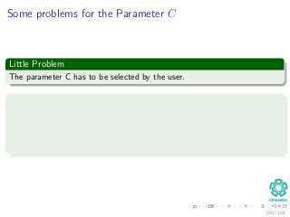 Some problems for the Parameter C
Little Problem
The parameter C has to be selected by the user.
This can be done in two ways
1 The parameter C is determined experimentally via the standard use of
a training! (validation) test set.
2 It is determined analytically by estimating the Vapnik–Chervonenkis
dimension.
103 / 124
 