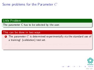 Some problems for the Parameter C
Little Problem
The parameter C has to be selected by the user.
This can be done in two ways
1 The parameter C is determined experimentally via the standard use of
a training! (validation) test set.
2 It is determined analytically by estimating the Vapnik–Chervonenkis
dimension.
103 / 124
 