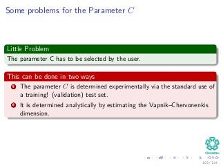 Some problems for the Parameter C
Little Problem
The parameter C has to be selected by the user.
This can be done in two ways
1 The parameter C is determined experimentally via the standard use of
a training! (validation) test set.
2 It is determined analytically by estimating the Vapnik–Chervonenkis
dimension.
103 / 124
 
