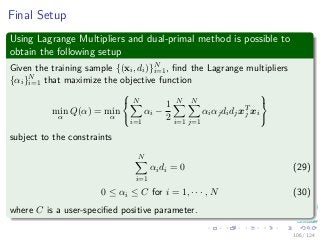 Final Setup
Using Lagrange Multipliers and dual-primal method is possible to
obtain the following setup
Given the training sample {(xi, di)}N
i=1, ﬁnd the Lagrange multipliers
{αi}N
i=1 that maximize the objective function
min
α
Q(α) = min
α



N
i=1
αi −
1
2
N
i=1
N
j=1
αiαjdidjxT
j xi



subject to the constraints
N
i=1
αidi = 0 (29)
0 ≤ αi ≤ C for i = 1, · · · , N (30)
where C is a user-speciﬁed positive parameter.
106 / 124
 