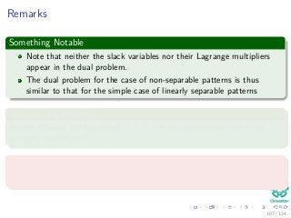 Remarks
Something Notable
Note that neither the slack variables nor their Lagrange multipliers
appear in the dual problem.
The dual problem for the case of non-separable patterns is thus
similar to that for the simple case of linearly separable patterns
The only big diﬀerence
Instead of using the constraint αi ≥ 0, the new problem use the more
stringent constraint 0 ≤ αi ≤ C.
Note the following
ξi = 0 if αi < C (31)
107 / 124
 