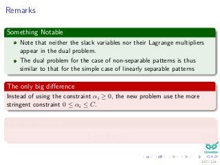 Remarks
Something Notable
Note that neither the slack variables nor their Lagrange multipliers
appear in the dual problem.
The dual problem for the case of non-separable patterns is thus
similar to that for the simple case of linearly separable patterns
The only big diﬀerence
Instead of using the constraint αi ≥ 0, the new problem use the more
stringent constraint 0 ≤ αi ≤ C.
Note the following
ξi = 0 if αi < C (31)
107 / 124
 