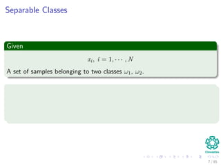 Outline
1 History
The Beginning
2 Separable Classes
Separable Classes
Hyperplanes
3 Support Vectors
Support Vectors
Quadratic Optimization
Lagrange Multipliers
Method
Karush-Kuhn-Tucker Conditions
Primal-Dual Problem for Lagrangian
Properties
4 Kernel
Kernel Idea
Higher Dimensional Space
Examples
Now, How to select a Kernel?
5 Soft Margins
Introduction
The Soft Margin Solution
6 More About Kernels
Basic Idea
From Inner products to Kernels 7 / 124
 
