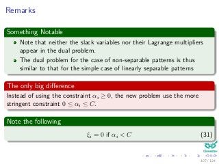Remarks
Something Notable
Note that neither the slack variables nor their Lagrange multipliers
appear in the dual problem.
The dual problem for the case of non-separable patterns is thus
similar to that for the simple case of linearly separable patterns
The only big diﬀerence
Instead of using the constraint αi ≥ 0, the new problem use the more
stringent constraint 0 ≤ αi ≤ C.
Note the following
ξi = 0 if αi < C (31)
107 / 124
 