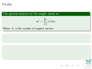 Finally
The optimal solution for the weight vector w∗
w∗
=
Ns
i=1
α∗
i dixi
Where Ns is the number of support vectors.
In addition
The determination of the optimum values to that described before.
The KKT conditions are as follow
αi di wT xi + wo − 1 + ξi = 0 for i = 1, 2, ..., N.
µiξi = 0 for i = 1, 2, ..., N.
108 / 124
 