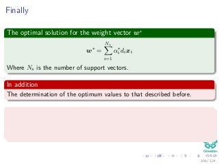 Finally
The optimal solution for the weight vector w∗
w∗
=
Ns
i=1
α∗
i dixi
Where Ns is the number of support vectors.
In addition
The determination of the optimum values to that described before.
The KKT conditions are as follow
αi di wT xi + wo − 1 + ξi = 0 for i = 1, 2, ..., N.
µiξi = 0 for i = 1, 2, ..., N.
108 / 124
 