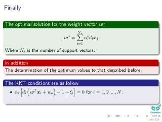 Finally
The optimal solution for the weight vector w∗
w∗
=
Ns
i=1
α∗
i dixi
Where Ns is the number of support vectors.
In addition
The determination of the optimum values to that described before.
The KKT conditions are as follow
αi di wT xi + wo − 1 + ξi = 0 for i = 1, 2, ..., N.
µiξi = 0 for i = 1, 2, ..., N.
108 / 124
 
