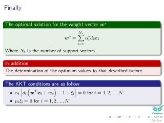 Finally
The optimal solution for the weight vector w∗
w∗
=
Ns
i=1
α∗
i dixi
Where Ns is the number of support vectors.
In addition
The determination of the optimum values to that described before.
The KKT conditions are as follow
αi di wT xi + wo − 1 + ξi = 0 for i = 1, 2, ..., N.
µiξi = 0 for i = 1, 2, ..., N.
108 / 124
 