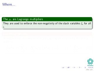Where...
The µi are Lagrange multipliers
They are used to enforce the non-negativity of the slack variables ξi for all
i.
Something Notable
At saddle point, the derivative of the Lagrangian function for the primal
problem:
1
2
wT
w + C
N
i=1
ξi −
N
i=1
αi di wT
xi + wo − 1 + ξi −
N
i=1
µiξi (32)
109 / 124
 