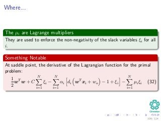 Where...
The µi are Lagrange multipliers
They are used to enforce the non-negativity of the slack variables ξi for all
i.
Something Notable
At saddle point, the derivative of the Lagrangian function for the primal
problem:
1
2
wT
w + C
N
i=1
ξi −
N
i=1
αi di wT
xi + wo − 1 + ξi −
N
i=1
µiξi (32)
109 / 124
 