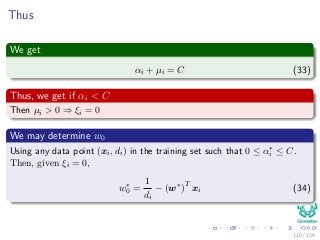 Thus
We get
αi + µi = C (33)
Thus, we get if αi < C
Then µi > 0 ⇒ ξi = 0
We may determine w0
Using any data point (xi, di) in the training set such that 0 ≤ α∗
i ≤ C.
Then, given ξi = 0,
w∗
0 =
1
di
− (w∗
)T
xi (34)
110 / 124
 