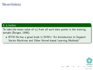 Nevertheless
It is better
To take the mean value of w∗
0 from all such data points in the training
sample (Burges, 1998).
BTW He has a great book in SVM’s “An Introduction to Support
Vector Machines and Other Kernel-based Learning Methods”
111 / 124
 