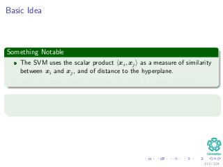 Basic Idea
Something Notable
The SVM uses the scalar product xi, xj as a measure of similarity
between xi and xj, and of distance to the hyperplane.
Since the scalar product is linear, the SVM is a linear method.
But
Using a nonlinear function instead, we can make the classiﬁer nonlinear.
113 / 124
 