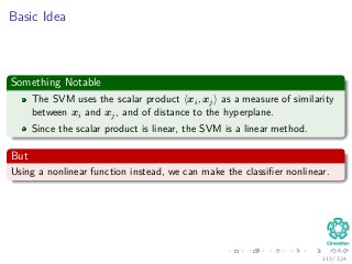 Basic Idea
Something Notable
The SVM uses the scalar product xi, xj as a measure of similarity
between xi and xj, and of distance to the hyperplane.
Since the scalar product is linear, the SVM is a linear method.
But
Using a nonlinear function instead, we can make the classiﬁer nonlinear.
113 / 124
 