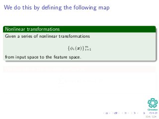 We do this by deﬁning the following map
Nonlinear transformations
Given a series of nonlinear transformations
{φi (x)} m
i=1
from input space to the feature space.
We can deﬁne the decision surface as
m
i=1
wiφi (x) + w0 = 0
.
114 / 124
 