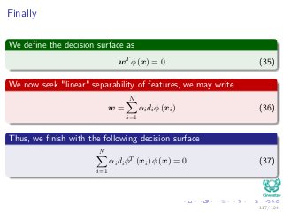 Finally
We deﬁne the decision surface as
wT
φ (x) = 0 (35)
We now seek "linear" separability of features, we may write
w =
N
i=1
αidiφ (xi) (36)
Thus, we ﬁnish with the following decision surface
N
i=1
αidiφT
(xi) φ (x) = 0 (37)
117 / 124
 