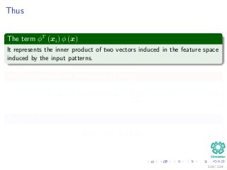 Thus
The term φT
(xi) φ (x)
It represents the inner product of two vectors induced in the feature space
induced by the input patterns.
We can introduce the inner-product kernel
K (xi, x) = φT
(xi) φ (x) =
m
j=0
φj (xi) φj (x) (38)
Property: Symmetry
K (xi, x) = K (x, xi) (39)
118 / 124
 