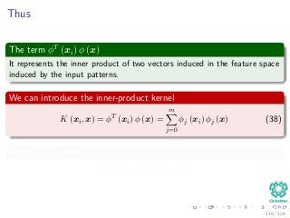 Thus
The term φT
(xi) φ (x)
It represents the inner product of two vectors induced in the feature space
induced by the input patterns.
We can introduce the inner-product kernel
K (xi, x) = φT
(xi) φ (x) =
m
j=0
φj (xi) φj (x) (38)
Property: Symmetry
K (xi, x) = K (x, xi) (39)
118 / 124
 