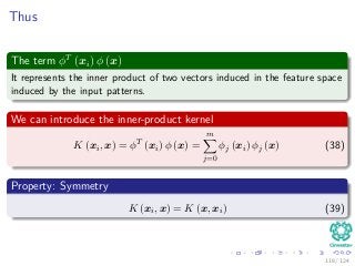Thus
The term φT
(xi) φ (x)
It represents the inner product of two vectors induced in the feature space
induced by the input patterns.
We can introduce the inner-product kernel
K (xi, x) = φT
(xi) φ (x) =
m
j=0
φj (xi) φj (x) (38)
Property: Symmetry
K (xi, x) = K (x, xi) (39)
118 / 124
 