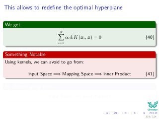 This allows to redeﬁne the optimal hyperplane
We get
N
i=1
αidiK (xi, x) = 0 (40)
Something Notable
Using kernels, we can avoid to go from:
Input Space =⇒ Mapping Space =⇒ Inner Product (41)
By directly going from
Input Space =⇒ Inner Product (42)
119 / 124
 