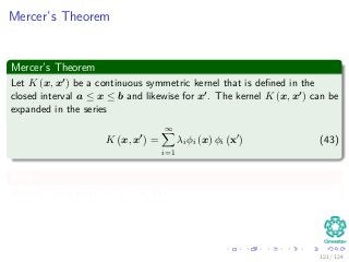 Mercer’s Theorem
Mercer’s Theorem
Let K (x, x ) be a continuous symmetric kernel that is deﬁned in the
closed interval a ≤ x ≤ b and likewise for x . The kernel K (x, x ) can be
expanded in the series
K x, x =
∞
i=1
λiφi (x) φi x (43)
With
Positive coeﬃcients, λi > 0 for all i.
121 / 124
 