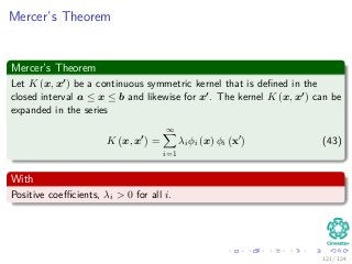 Mercer’s Theorem
Mercer’s Theorem
Let K (x, x ) be a continuous symmetric kernel that is deﬁned in the
closed interval a ≤ x ≤ b and likewise for x . The kernel K (x, x ) can be
expanded in the series
K x, x =
∞
i=1
λiφi (x) φi x (43)
With
Positive coeﬃcients, λi > 0 for all i.
121 / 124
 