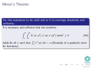 Mercer’s Theorem
For this expression to be valid and or it to converge absolutely and
uniformly
It is necessary and suﬃcient that the condition
ˆ b
a
ˆ b
a
K x, x ψ (x) ψ x dxdx ≥ 0 (44)
holds for all ψ such that
´ b
a ψ2 (x) dx < ∞(Example of a quadratic norm
for functions).
122 / 124
 