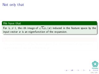 Not only that
We have that
For λi = 1, the ith image of
√
λiφi (x) induced in the feature space by the
input vector x is an eigenfunction of the expansion.
In theory
The dimensionality of the feature space (i.e., the number of eigenvalues/
eigenfunctions) can be inﬁnitely large.
124 / 124
 