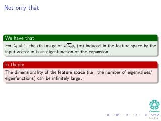 Not only that
We have that
For λi = 1, the ith image of
√
λiφi (x) induced in the feature space by the
input vector x is an eigenfunction of the expansion.
In theory
The dimensionality of the feature space (i.e., the number of eigenvalues/
eigenfunctions) can be inﬁnitely large.
124 / 124
 