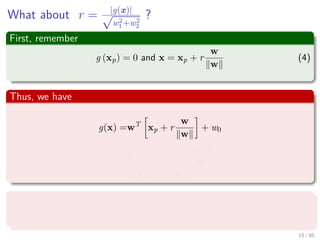 What about r = |g(x)|√
w2
1+w2
2
?
First, remember
g (xp) = 0 and x = xp + r
w
w
(4)
Thus, we have
g (x) =wT
xp + r
w
w
+ w0
=wT
xp + w0 + r
wT
w
w
=wT
xp + w0 + r
w 2
w
=g (xp) + r w
Then
r = g(x)
||w||
16 / 124
 