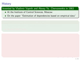 History
Invented by Vladimir Vapnik and Alexey Ya. Chervonenkis in 1963
At the Institute of Control Sciences, Moscow
On the paper “Estimation of dependencies based on empirical data”
Corinna Cortes and Vladimir Vapnik in 1995
They Invented their Current Incarnation - Soft Margins
At the AT&T Labs
BTW Corinna Cortes
Danish computer scientist who is known for her contributions to the
ﬁeld of machine learning.
She is currently the Head of Google Research, New York.
Cortes is a recipient of the Paris Kanellakis Theory and Practice
Award (ACM) for her work on theoretical foundations of support
vector machines.
4 / 124
 