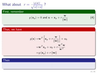 What about r = |g(x)|√
w2
1+w2
2
?
First, remember
g (xp) = 0 and x = xp + r
w
w
(4)
Thus, we have
g (x) =wT
xp + r
w
w
+ w0
=wT
xp + w0 + r
wT
w
w
=wT
xp + w0 + r
w 2
w
=g (xp) + r w
Then
r = g(x)
||w||
16 / 124
 