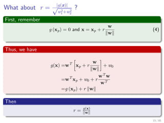 What about r = |g(x)|√
w2
1+w2
2
?
First, remember
g (xp) = 0 and x = xp + r
w
w
(4)
Thus, we have
g (x) =wT
xp + r
w
w
+ w0
=wT
xp + w0 + r
wT
w
w
=wT
xp + w0 + r
w 2
w
=g (xp) + r w
Then
r = g(x)
||w||
16 / 124
 