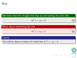 Now
We know that the straight line that we are looking for looks like
wT
x + w0 = 0 (5)
What about something like this
wT
x + w0 = δ (6)
Clearly
This will be above or below the initial line wT x + w0 = 0.
18 / 124
 