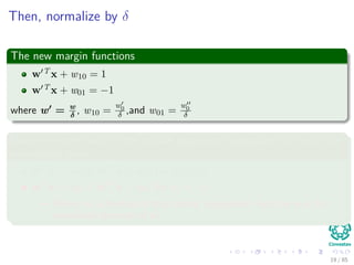 Then, normalize by δ
The new margin functions
w T x + w10 = 1
w T x + w01 = −1
where w = w
δ
, w10 =
w0
δ ,and w01 =
w0
δ
Now, we come back to the middle separator hyperplane, but with the
normalized term
wT xi + w0 ≥ w T x + w10 for di = +1
wT xi + w0 ≤ w T x + w01 for di = −1
Where w0 is the bias of that central hyperplane!! And the w is the
normalized direction of w
20 / 124
 