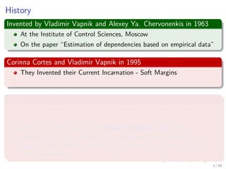 History
Invented by Vladimir Vapnik and Alexey Ya. Chervonenkis in 1963
At the Institute of Control Sciences, Moscow
On the paper “Estimation of dependencies based on empirical data”
Corinna Cortes and Vladimir Vapnik in 1995
They Invented their Current Incarnation - Soft Margins
At the AT&T Labs
BTW Corinna Cortes
Danish computer scientist who is known for her contributions to the
ﬁeld of machine learning.
She is currently the Head of Google Research, New York.
Cortes is a recipient of the Paris Kanellakis Theory and Practice
Award (ACM) for her work on theoretical foundations of support
vector machines.
4 / 124
 
