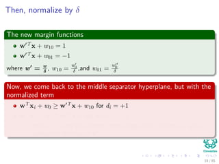 Then, normalize by δ
The new margin functions
w T x + w10 = 1
w T x + w01 = −1
where w = w
δ
, w10 =
w0
δ ,and w01 =
w0
δ
Now, we come back to the middle separator hyperplane, but with the
normalized term
wT xi + w0 ≥ w T x + w10 for di = +1
wT xi + w0 ≤ w T x + w01 for di = −1
Where w0 is the bias of that central hyperplane!! And the w is the
normalized direction of w
20 / 124
 