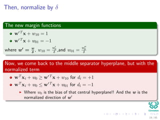 Then, normalize by δ
The new margin functions
w T x + w10 = 1
w T x + w01 = −1
where w = w
δ
, w10 =
w0
δ ,and w01 =
w0
δ
Now, we come back to the middle separator hyperplane, but with the
normalized term
wT xi + w0 ≥ w T x + w10 for di = +1
wT xi + w0 ≤ w T x + w01 for di = −1
Where w0 is the bias of that central hyperplane!! And the w is the
normalized direction of w
20 / 124
 